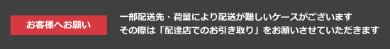 お客様へお願い：一部配送先・荷量により配送が難しいケースがございます。その際は「配送店でのお引き取り」をお願いさせていただきます。